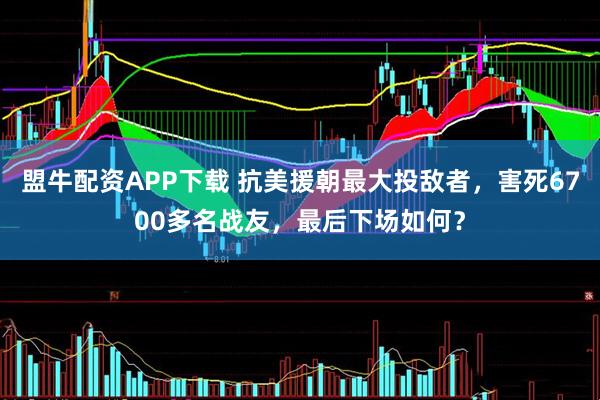 盟牛配资APP下载 抗美援朝最大投敌者，害死6700多名战友，最后下场如何？