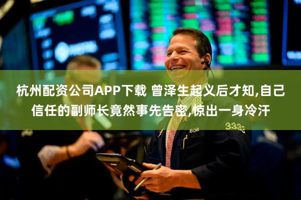 杭州配资公司APP下载 曾泽生起义后才知,自己信任的副师长竟然事先告密,惊出一身冷汗