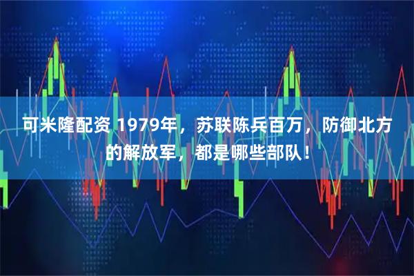 可米隆配资 1979年，苏联陈兵百万，防御北方的解放军，都是哪些部队！