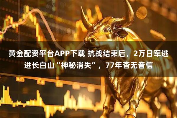 黄金配资平台APP下载 抗战结束后，2万日军逃进长白山“神秘消失”，77年杳无音信