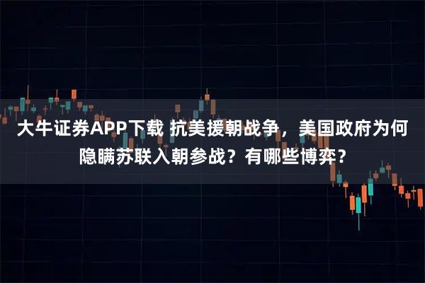 大牛证券APP下载 抗美援朝战争，美国政府为何隐瞒苏联入朝参战？有哪些博弈？