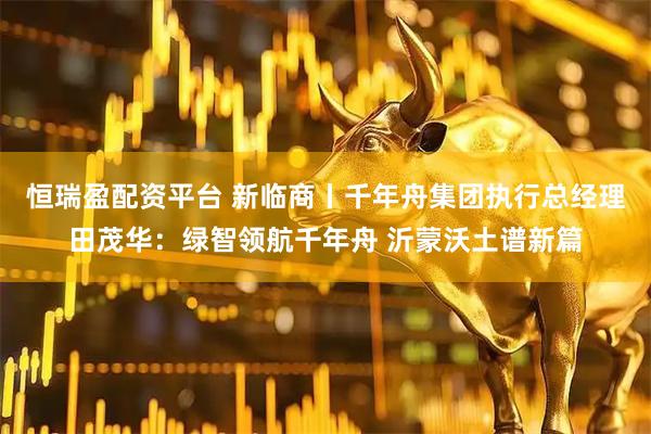 恒瑞盈配资平台 新临商丨千年舟集团执行总经理田茂华：绿智领航千年舟 沂蒙沃土谱新篇