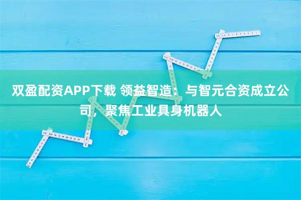 双盈配资APP下载 领益智造：与智元合资成立公司，聚焦工业具身机器人