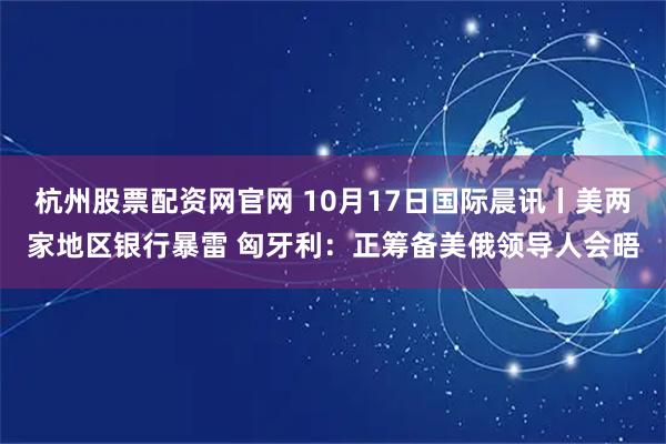 杭州股票配资网官网 10月17日国际晨讯丨美两家地区银行暴雷 匈牙利：正筹备美俄领导人会晤