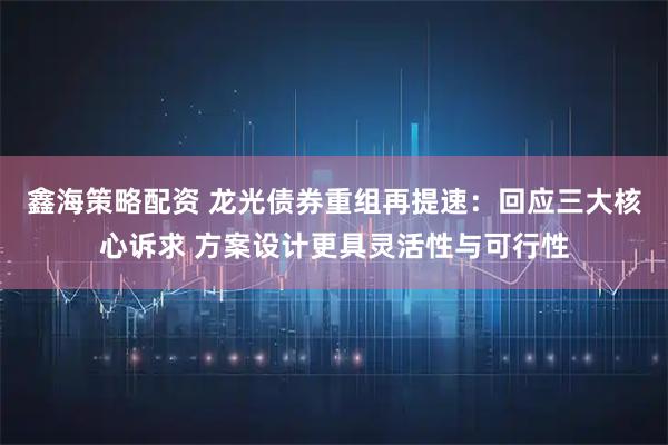鑫海策略配资 龙光债券重组再提速：回应三大核心诉求 方案设计更具灵活性与可行性
