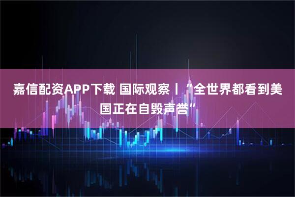 嘉信配资APP下载 国际观察丨“全世界都看到美国正在自毁声誉”