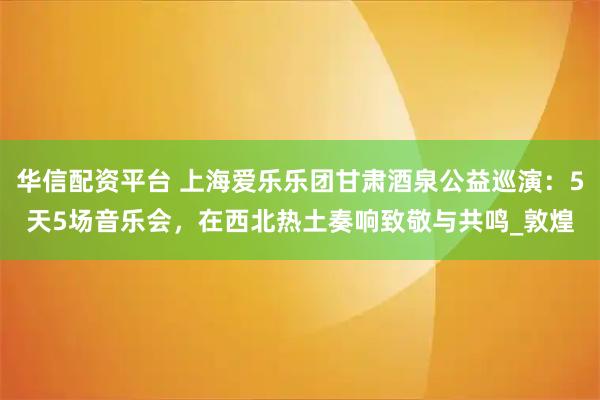 华信配资平台 上海爱乐乐团甘肃酒泉公益巡演:5天5场音乐会,在西北热土奏响致敬与共鸣_敦煌