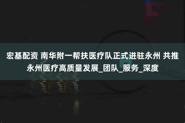 宏基配资 南华附一帮扶医疗队正式进驻永州 共推永州医疗高质量发展_团队_服务_深度