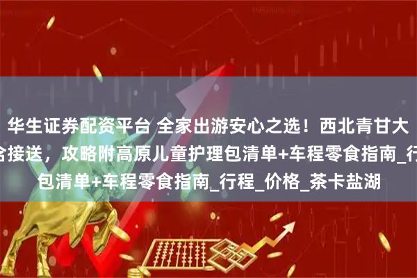 华生证券配资平台 全家出游安心之选!西北青甘大环线8天7晚1800含接送,攻略附高原儿童护理包清单+车程零食指南_行程_价格_茶卡盐湖