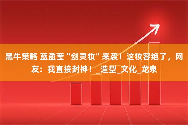 黑牛策略 蓝盈莹“剑灵妆”来袭！这妆容绝了，网友：我直接封神！_造型_文化_龙泉