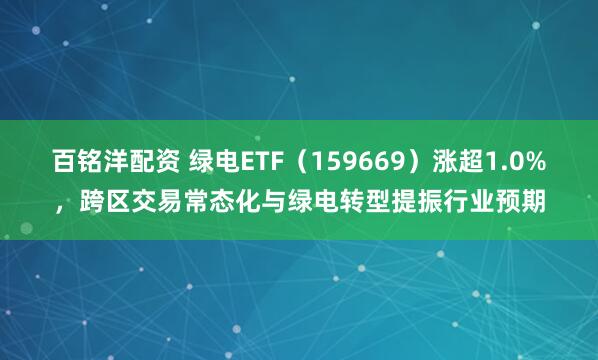 百铭洋配资 绿电ETF(159669)涨超1.0%,跨区交易常态化与绿电转型提振行业预期
