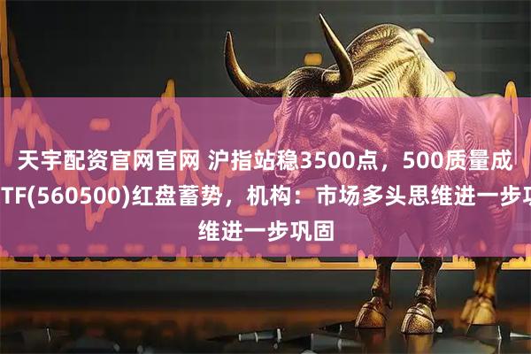 天宇配资官网官网 沪指站稳3500点，500质量成长ETF(560500)红盘蓄势，机构：市场多头思维进一步巩固
