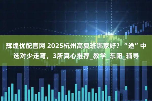 辉煌优配官网 2025杭州高复班哪家好?“途”中选对少走弯,3所真心推荐_教学_东阳_辅导