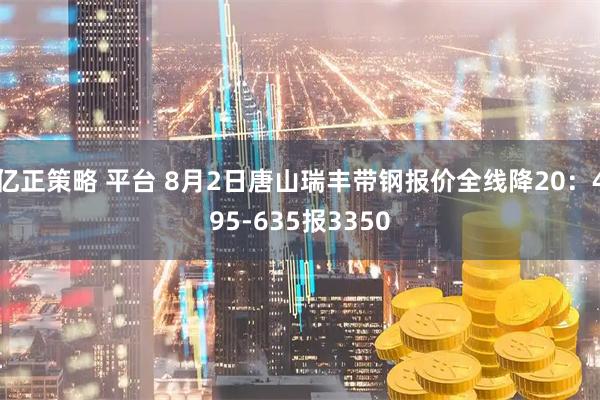 亿正策略 平台 8月2日唐山瑞丰带钢报价全线降20：495-635报3350