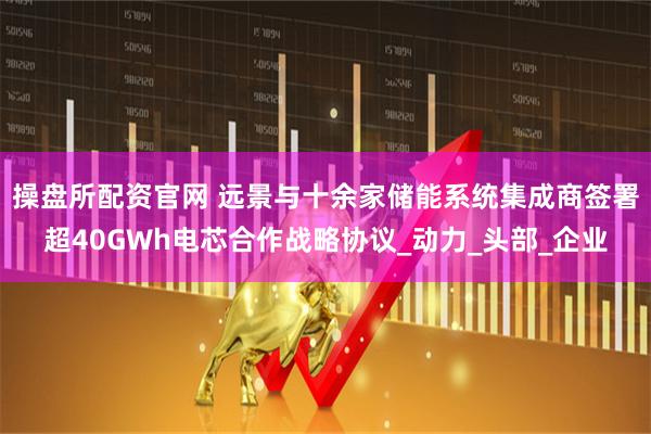操盘所配资官网 远景与十余家储能系统集成商签署超40GWh电芯合作战略协议_动力_头部_企业