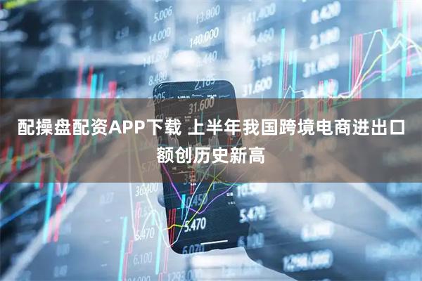 配操盘配资APP下载 上半年我国跨境电商进出口额创历史新高
