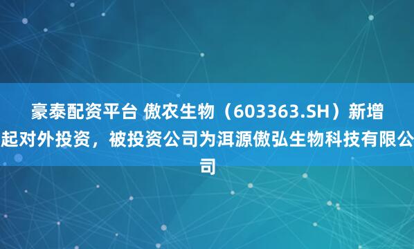 豪泰配资平台 傲农生物(603363.SH)新增一起对外投资,被投资公司为洱源傲弘生物科技有限公司