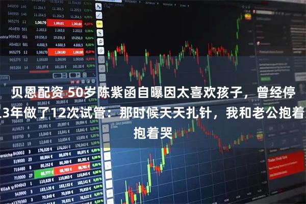 贝恩配资 50岁陈紫函自曝因太喜欢孩子，曾经停工3年做了12次试管：那时候天天扎针，我和老公抱着哭