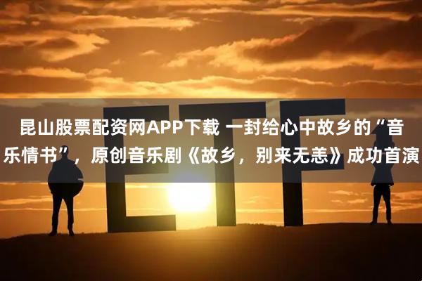昆山股票配资网APP下载 一封给心中故乡的“音乐情书”,原创音乐剧《故乡,别来无恙》成功首演