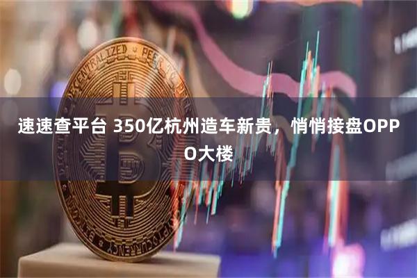 速速查平台 350亿杭州造车新贵,悄悄接盘OPPO大楼