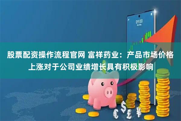 股票配资操作流程官网 富祥药业：产品市场价格上涨对于公司业绩增长具有积极影响